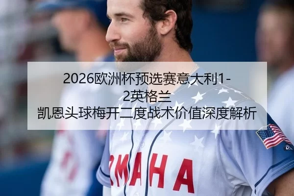 2026欧洲杯预选赛意大利1-2英格兰 凯恩头球梅开二度战术价值深度解析