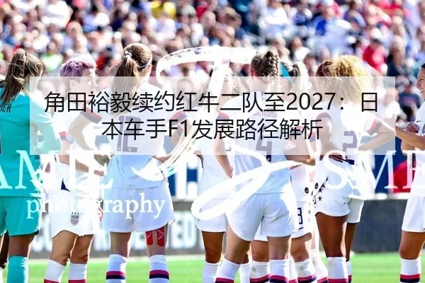 角田裕毅续约红牛二队至2027：日本车手F1发展路径解析